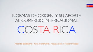 NORMAS DE ORIGEN Y SU APORTE 
AL COMERCIO INTERNACIONAL 
COSTA RICA ! 
! 
! 
Alberto Barquero / Kera Marchand / Natalia Solís / Hubert Vargas 
 