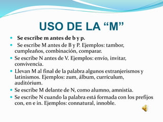 USO DE LA “M”
 Se escribe m antes de b y p.
 Se escribe M antes de B y P. Ejemplos: tambor,
cumpleaños, combinación, comparar.
 Se escribe N antes de V. Ejemplos: envío, invitar,
convivencia.
 Llevan M al final de la palabra algunos extranjerismos y
latinismos. Ejemplos: zum, álbum, currículum,
auditórium.
 Se escribe M delante de N, como alumno, amnistía.
 Se escribe N cuando la palabra está formada con los prefijos
con, en e in. Ejemplos: connatural, innoble.
 