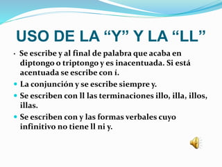 USO DE LA “Y” Y LA “LL”
· Se escribe y al final de palabra que acaba en
diptongo o triptongo y es inacentuada. Si está
acentuada se escribe con í.
 La conjunción y se escribe siempre y.
 Se escriben con ll las terminaciones illo, illa, illos,
illas.
 Se escriben con y las formas verbales cuyo
infinitivo no tiene ll ni y.
 
