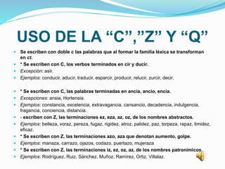 USO DE LA “C”,”Z” Y “Q”
 Se escriben con doble c las palabras que al formar la familia léxica se transforman
en ct.
 * Se escriben con C, los verbos terminados en cir y ducir.
 Excepción: asir.
 Ejemplos: conducir, aducir, traducir, esparcir, producir, relucir, zurcir, decir.
 * Se escriben con C, las palabras terminadas en ancia, ancio, encía.
 Excepciones: ansia, Hortensia.
 Ejemplos: constancia, excelencia, extravagancia, cansancio, decadencia, indulgencia,
fragancia, conciencia, distancia.
 - escriben con Z, las terminaciones ez, eza, az, oz, de los nombres abstractos.
 Ejemplos: belleza, voraz, pereza, fugaz, rigidez, atroz, palidez, paz, torpeza, rapaz, timidez,
eficaz.
 * Se escriben con Z, las terminaciones azo, aza que denotan aumento, golpe.
 Ejemplos: manaza, carrazo, ojazos, codazo, puertazo, mujeraza
 * Se escriben con Z, las terminaciones iz, ez, oz, az, de los nombres patronímicos.
 Ejemplos: Rodríguez, Ruiz, Sánchez, Muñoz, Ramírez, Ortiz, Villalaz.
 