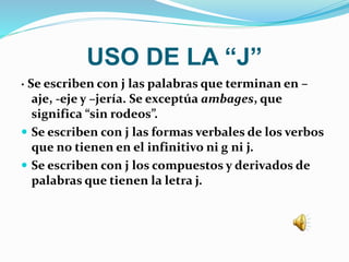 USO DE LA “J”
· Se escriben con j las palabras que terminan en –
aje, -eje y –jería. Se exceptúa ambages, que
significa “sin rodeos”.
 Se escriben con j las formas verbales de los verbos
que no tienen en el infinitivo ni g ni j.
 Se escriben con j los compuestos y derivados de
palabras que tienen la letra j.
 