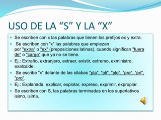 USO DE LA “S” Y LA “X”
 Se escriben con x las palabras que tienen los prefijos ex y extra.
 Se escriben con "x" las palabras que empiezan
por "extra" o "ex" (preposiciones latinas), cuando significan "fuera
de" o "cargo" que ya no se tiene.
 Ej.: Extraño, extranjero, extraer, existir, extremo, exministro,
exalcalde.
 Se escribe "x" delante de las sílabas "pla", "pli", "plo", "pre", "pri",
"pro".
 Ej.: Explanada, explicar, explotar, expreso, exprimir, expropiar.
 Se escriben con S, las palabras terminadas en los superlativos
isimo, isima.
 