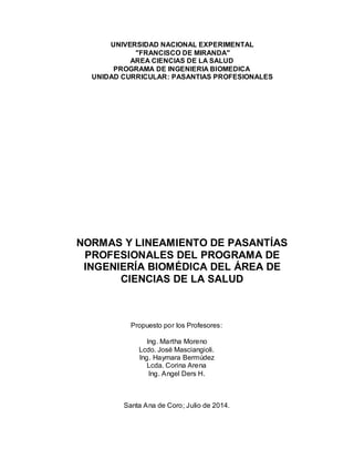 UNIVERSIDAD NACIONAL EXPERIMENTAL
″FRANCISCO DE MIRANDA″
AREA CIENCIAS DE LA SALUD
PROGRAMA DE INGENIERIA BIOMEDICA
UNIDAD CURRICULAR: PASANTIAS PROFESIONALES
NORMAS Y LINEAMIENTO DE PASANTÍAS
PROFESIONALES DEL PROGRAMA DE
INGENIERÍA BIOMÉDICA DEL ÁREA DE
CIENCIAS DE LA SALUD
Propuesto por los Profesores:
Ing. Martha Moreno
Lcdo. José Masciangioli.
Ing. Haymara Bermúdez
Lcda. Corina Arena
Ing. Angel Ders H.
Santa Ana de Coro; Julio de 2014.
 