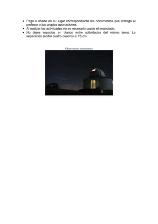 • Pega o añade en su lugar correspondiente los documentos que entrega el
  profesor o tus propias aportaciones.
• Al realizar las actividades no es necesario copiar el enunciado.
• No dejes espacios en blanco entre actividades del mismo tema. La
  separación tendrá cuatro cuadros o 1'5 cm.


                           Observatorio astronómico
 