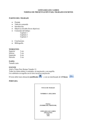 GIMNASIO LOS CAOBOS<br />NORMAS DE PRESENTACIÓN PARA TRABAJOS ESCRITOS<br />PARTES DEL TRABAJO<br />Portada<br />Tabla de contenido<br />Introducción<br />Objetivos (Si debe llevar objetivos)<br />Contenido del trabajo:<br />Capítulo 1<br />Capítulo 2<br />Capítulo 3<br />...<br />Conclusiones<br />Bibliografía.<br />MÁRGENES<br />Superior3 cm<br />Inferior3 cm<br />Izquierdo4 cm<br />Derecho2 cm<br />PAPEL<br />Tamaño carta<br />FUENTE<br />Arial o Times New Roman Tamaño 12.<br />Todos los títulos deben ir centrados, en mayúscula y con negrilla. <br />Los subtítulos en negrilla con la letra inicial en mayúscula.<br />El texto debe tener alineación justificada    y con un interlineado de 1.5 líneas   <br />PORTADA<br />TITULO DE TRABAJONOMBRES Y APELLIDOSProfesor(NOMBRE DEL PROFESOR)GIMNASIO LOS CAOBOSASIGNATURACHÍAAÑO<br />TABLA DE CONTENIDO<br />Debe ir con el título “CONTENIDO” a 4 cm. del borde superior y con doble interlínea entre cada capítulo o subcapítulo. Los nombres de estos capítulos o subcapítulos se escriben de la misma manera que se hace en el cuerpo del trabajo. Los números de página van a 2 cm. del borde derecho.<br />CONTENIDO <br />              Página<br />INTRODUCCIÓN <br />1. TÍTULO PRIMER NIVEL 5<br />1.1 TÍTULO SEGUNDO NIVEL 7<br />1.1.1 Título tercer nivel 9<br />NUMERACIÓN DE HOJAS<br />Se hace en forma consecutiva, en números arábigos a partir de la introducción. (La hoja de portada NO  va numerada) El número debe ir centrado a 2 cm. del borde inferior de la hoja.<br /> <br />NUMERACIÓN DE CAPÍTULOS<br />Cada capitulo se numera con números arábigos. Si el capítulo contiene subtemas estos se numeran de la siguiente manera: Primer nivel: 1.   2.   3.   (…). Segundo nivel: 1.1   1.2   1.3   (…). Tercer nivel: 1.1.1   1.1.2   1.1.3   (…). De ahí en adelante se puede continuar con el mismo sistema, pero es recomendable no pasar de un cuarto nivel.<br />BIBLIOGRAFÍA<br />Es el listado completo de los recursos consultados para realizar el trabajo. Es obligatorio incluirla.<br />Bibliografía de un libro:<br />APELLIDOS, Nombre. Título del libro. Edición. Ciudad de publicación: editorial, año. Páginas consultadas.<br />Ejemplo:<br />LÓPEZ ARÉVALO, Carlos. La historia del Mundo. Tercer edición. Bogotá: Ed Norma, 2003. Páginas 17, 45 - 60.<br />Bibliografía de una página web:<br />APELLIDOS, Nombre. quot;
Títuloquot;
. {En línea}. Fecha. {Fecha de consulta}. Disponible en...<br />Ejemplo:<br />RODRÍGUEZ, Carlos. quot;
Las redes socialesquot;
 {En línea}. {Julio 10 de 2011}. Disponible en www.informaticabasica.net<br />