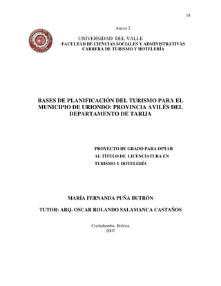 18

                                Anexo 2
Anexo
               UNIVERSIDAD DEL VALLE
         FACULTAD DE CIENCIAS SOCIALES Y ADMINISTRATIVAS
                CARRERA DE TURISMO Y HOTELERÍA




   BASES DE PLANIFICACIÓN DEL TURISMO PARA EL
   MUNICIPIO DE URIONDO: PROVINCIA AVILÉS DEL
             DEPARTAMENTO DE TARIJA




                     PROYECTO DE GRADO PARA OPTAR
                     AL TÍTULO DE LICENCIATURA EN
                     TURISMO Y HOTELERÍA




           MARÍA FERNANDA PUÑA BUTRÓN

   TUTOR: ARQ. OSCAR ROLANDO SALAMANCA CASTAÑOS


                    Cochabamba- Bolivia
                           2007
 