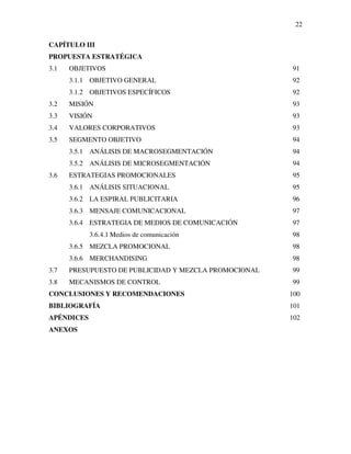 22

CAPÍTULO III
PROPUESTA ESTRATÉGICA
3.1   OBJETIVOS                                        91
      3.1.1 OBJETIVO GENERAL                           92
      3.1.2 OBJETIVOS ESPECÍFICOS                      92
3.2   MISIÓN                                           93
3.3   VISIÓN                                           93
3.4   VALORES CORPORATIVOS                             93
3.5   SEGMENTO OBJETIVO                                94
      3.5.1 ANÁLISIS DE MACROSEGMENTACIÓN              94
      3.5.2 ANÁLISIS DE MICROSEGMENTACIÓN              94
3.6   ESTRATEGIAS PROMOCIONALES                        95
      3.6.1 ANÁLISIS SITUACIONAL                       95
      3.6.2 LA ESPIRAL PUBLICITARIA                    96
      3.6.3 MENSAJE COMUNICACIONAL                     97
      3.6.4 ESTRATEGIA DE MEDIOS DE COMUNICACIÓN       97
            3.6.4.1 Medios de comunicación             98
      3.6.5 MEZCLA PROMOCIONAL                         98
      3.6.6 MERCHANDISING                              98
3.7   PRESUPUESTO DE PUBLICIDAD Y MEZCLA PROMOCIONAL   99
3.8   MECANISMOS DE CONTROL                            99
CONCLUSIONES Y RECOMENDACIONES                         100
BIBLIOGRAFÍA                                           101
APÉNDICES                                              102
ANEXOS
 