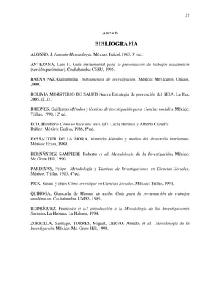 27



                                        Anexo 6

                                   BIBLIOGRAFÍA
ALONSO, J. Antonio Metodología. México: Edicol,1985, 3ª ed.,

ANTEZANA, Luis H. Guía instrumental para la presentación de trabajos académicos
(versión preliminar). Cochabamba: CESU, 1995.

BAENA PAZ, Guillermina Instrumentos de investigación. México: Mexicanos Unidos,
2000.

BOLIVIA MINISTERIO DE SALUD Nueva Estrategia de prevención del SIDA. La Paz,
2005, (C.D.)

BRIONES, Guillermo Métodos y técnicas de investigación para ciencias sociales. México:
Trillas, 1990, 12ª ed.

ECO, Humberto Cómo se hace una tesis. (Tr. Lucia Baranda y Alberto Clavería
Ibáñez) México: Gedisa, 1986, 6ª ed.

EYSSAUTIER DE LA MORA, Mauricio Métodos y medios del desarrollo intelectual.
México: Ecasa, 1989.

HERNÁNDEZ SAMPIERI, Roberto et al. Metodología de la Investigación. México:
Mc.Graw Hill, 1990.

PARDINAS, Felipe Metodología y Técnicas de Investigaciones en Ciencias Sociales.
México: Trillas, 1983, 4ª ed.

PICK, Susan y otros Cómo investigar en Ciencias Sociales. México: Trillas, 1991.

QUIROGA, Giancarla de Manual de estilo. Guía para la presentación de trabajos
académicos. Cochabamba: UMSS, 1989.

RODRÍGUEZ, Francisco et a.l Introducción a la Metodología de las Investigaciones
Sociales. La Habana: La Habana, 1994.

ZORRILLA, Santiago, TORRES, Miguel, CERVO, Amado, et al. Metodología de la
Investigación. México: Mc. Graw Hill, 1998.
 