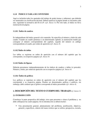 3



1.1.8   ÍNDICE O TABLA DE CONTENIDO

Aquí se incluirán todos los apartados del trabajo de grado (temas y subtemas), que deberán
ser numerados en clasificación decimal. Deberá aparecer la página donde se encuentra cada
uno, siguiendo la normativa del D.A.A.P. (cfr. Anexo 3). Por otro lado, el índice no lleva
numeración de página.


1.1.8.1 Índice de cuadros


Es independiente del índice general o de contenido. Se especifica el número y título de cada
cuadro. Cuando un cuadro pertenece a un determinado capítulo, la numeración tendrá que
consignar el número correspondiente del capítulo, seguido del número en arábigo
correspondiente al cuadro, por orden de aparición (cfr. Anexo 4)


1.1.8.2 Índice de tablas

Las tablas se registran en orden de aparición con el número del capítulo que les
corresponde y su respectiva página (cfr. Anexo 4)


1.1.8.3 Índice de figuras

Deberán presentarse independientemente de los índices de cuadros y tablas (si procede).
Número y título, por orden de aparición con su respectiva página (cfr. Anexo 4)


1.1.8.4 Índice de gráficos

Los gráficos se registran en orden de aparición con el número del capítulo que les
corresponde y su respectiva página. Pueden ser denominados gráficas o gráficos, sin
embargo, debe cuidarse que el género corresponda al índice presentado (cfr. Anexo 4)


2. DESCRIPCIÓN DEL TEXTO O CUERPO DEL TRABAJO (cf. Anexo 1)

2.1 INTRODUCCIÓN

Constituye la parte propositiva del trabajo; sirve para presentar o situar el problema y no
debe sobrepasar las cuatro páginas. En la introducción se deberá incluir:

        Una presentación general, planteamiento del problema, justificación, objetivos,
        general y específicos, síntesis del marco teórico que se utiliza: perspectiva, escuela,
 