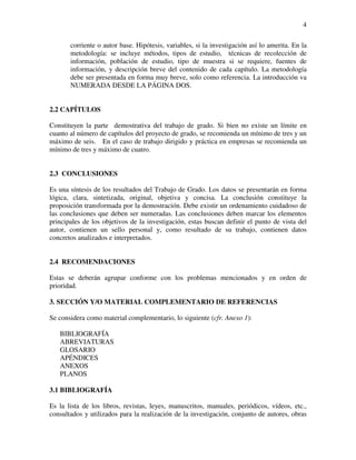 4

       corriente o autor base. Hipótesis, variables, si la investigación así lo amerita. En la
       metodología: se incluye métodos, tipos de estudio, técnicas de recolección de
       información, población de estudio, tipo de muestra si se requiere, fuentes de
       información, y descripción breve del contenido de cada capítulo. La metodología
       debe ser presentada en forma muy breve, solo como referencia. La introducción va
       NUMERADA DESDE LA PÁGINA DOS.


2.2 CAPÍTULOS

Constituyen la parte demostrativa del trabajo de grado. Si bien no existe un límite en
cuanto al número de capítulos del proyecto de grado, se recomienda un mínimo de tres y un
máximo de seis. En el caso de trabajo dirigido y práctica en empresas se recomienda un
mínimo de tres y máximo de cuatro.


2.3 CONCLUSIONES

Es una síntesis de los resultados del Trabajo de Grado. Los datos se presentarán en forma
lógica, clara, sintetizada, original, objetiva y concisa. La conclusión constituye la
proposición transformada por la demostración. Debe existir un ordenamiento cuidadoso de
las conclusiones que deben ser numeradas. Las conclusiones deben marcar los elementos
principales de los objetivos de la investigación, estas buscan definir el punto de vista del
autor, contienen un sello personal y, como resultado de su trabajo, contienen datos
concretos analizados e interpretados.


2.4 RECOMENDACIONES

Estas se deberán agrupar conforme con los problemas mencionados y en orden de
prioridad.

3. SECCIÓN Y/O MATERIAL COMPLEMENTARIO DE REFERENCIAS

Se considera como material complementario, lo siguiente (cfr. Anexo 1):

   BIBLIOGRAFÍA
   ABREVIATURAS
   GLOSARIO
   APÉNDICES
   ANEXOS
   PLANOS

3.1 BIBLIOGRAFÍA

Es la lista de los libros, revistas, leyes, manuscritos, manuales, periódicos, vídeos, etc.,
consultados y utilizados para la realización de la investigación, conjunto de autores, obras
 