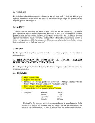 7

3.3 APÉNDICE

Es la información complementaria elaborada por el autor del Trabajo de Grado, por
ejemplo una boleta de encuesta. Se coloca al final del trabajo, luego del glosario (si se
requiere) y/o de la bibliografía.


3.4 ANEXOS

 Es la información complementaria que ha sido elaborada por otros autores y es necesaria
para corroborar algún aspecto del proyecto. Se coloca al final de la investigación. Aquí se
pueden incluir gráficos, mapas, cuadros, estadísticas, documentos, etc. Los anexos deberán
aparecer en el mismo orden y secuencia en la que han sido citados, indicando su número y
título correspondiente. El índice de Anexos debe presentarse luego de los apéndices en una
hoja consignada con el título de “Anexos”.


3.5 PLANO

Es la representación gráfica de una superficie o territorio, plantas de viviendas o
construcciones.

4. PRESENTACIÓN DE PROYECTO DE GRADO, TRABAJO
DIRIGIDO Y PRÁCTICA EN EMPRESAS
En el Proyecto de grado, Trabajo Dirigido y Práctica en Empresa se deberán considerar los
siguientes elementos.

4.1. FORMATO

              Hojas tamaño carta.
              Espacio interlineal: 1.5
              Promedio (no incluye apéndices y anexos) de: 100 hojas para Proyectos de
              Grado, 80 para Trabajos Dirigidos y Práctica en Empresa.
              Entre párrafo y párrafo, doble espacio.
              Tamaño de letra: 12 se aconseja Arial o Verdana

              Márgenes:             Superior              3.0 cm.
                                    Inferior              2.5 cm.
                                    Izquierdo             3.5 cm.
                                    Derecho               2.0 cm.

              Paginación: En números arábigos, comenzando por la segunda página de la
           introducción (página 2), hasta el final del trabajo, incluyendo el apéndice. El
           índice no lleva numeración. Los anexos pueden tener una numeración diferente.
 