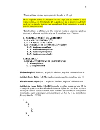 8



        Numeración de páginas: margen superior derecho (a 1.5 cm).

     Cada capítulo deberá ir precedido de una hoja con el número y título
   correspondiente, con letra tamaño 24 (dependiendo de la extensión del título,
   puede ser un tamaño inferior, ver separadores). Igual tratamiento se dará al
   material complementario.

     Para los títulos y subtítulos, se debe tomar en cuenta su jerarquía o grado de
   importancia, a base de una diferenciación de tamaño de letra. Ejemplo:

   1.1 SEGMENTACIÓN DE MERCADO
        1.1.1 MACROSEGMENTACIÓN
        1.1.2 MICROSEGMENTACIÓN
        1.1.3 VARIABLES DE MICROSEGMENTACIÓN
            1.1.3.1 Variables geográficas
            1.1.3.2 Variables demográficas
            1.1.3.3 Variables psicográficas
            1.1.3.4 Variables conductuales

   1.2 SERVICIO
        1.2.1CARACTERÍSTICAS DE LOS SERVICIOS
          1.2.1.1 Intangibilidad
          1.2.1.2 Inseparabilidad


Título del capítulo: Centrado, Mayúscula sostenida, negrillas, tamaño de letra 16.

Subtítulo de dos dígitos (1.1) Mayúscula sostenida, negrillas, tamaño de letra 14.

Subtítulo de tres dígitos (1.1.1) Mayúscula sostenida, negrillas, tamaño de letra 12.

Subtítulo de cuatro dígitos (1.1.1.1) Minúscula, negrillas, tamaño de letra 12. En
el trabajo de grado no se desarrollará más de cuatro dígitos; en caso de ser necesaria
una mayor cantidad de subdivisiones, se las numerará de acuerdo con las siguientes
modalidades, según las jerarquías, comenzando por I, o A, o 1, o a., dependiendo
del caso (Zorrilla 1997:88).

   I.
         A.
              1.
              2.
                   a.
                   b.
         B.
              1.
 