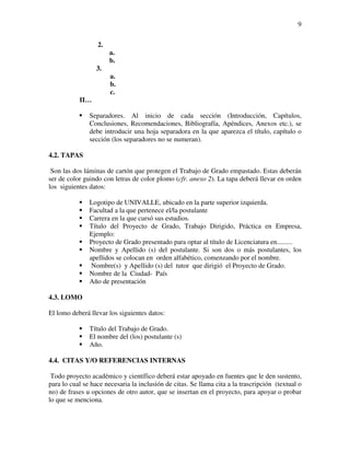 9

                  2.
                       a.
                       b.
                  3.
                       a.
                       b.
                       c.
           II…

               Separadores. Al inicio de cada sección (Introducción, Capítulos,
               Conclusiones, Recomendaciones, Bibliografía, Apéndices, Anexos etc.), se
               debe introducir una hoja separadora en la que aparezca el título, capítulo o
               sección (los separadores no se numeran).

4.2. TAPAS

 Son las dos láminas de cartón que protegen el Trabajo de Grado empastado. Estas deberán
ser de color guindo con letras de color plomo (cfr. anexo 2). La tapa deberá llevar en orden
los siguientes datos:

               Logotipo de UNIVALLE, ubicado en la parte superior izquierda.
               Facultad a la que pertenece el/la postulante
               Carrera en la que cursó sus estudios.
               Título del Proyecto de Grado, Trabajo Dirigido, Práctica en Empresa,
               Ejemplo:
               Proyecto de Grado presentado para optar al título de Licenciatura en.........
               Nombre y Apellido (s) del postulante. Si son dos o más postulantes, los
               apellidos se colocan en orden alfabético, comenzando por el nombre.
                Nombre(s) y Apellido (s) del tutor que dirigió el Proyecto de Grado.
               Nombre de la Ciudad- País
               Año de presentación

4.3. LOMO

El lomo deberá llevar los siguientes datos:

               Título del Trabajo de Grado.
               El nombre del (los) postulante (s)
               Año.

4.4. CITAS Y/O REFERENCIAS INTERNAS

 Todo proyecto académico y científico deberá estar apoyado en fuentes que le den sustento,
para lo cual se hace necesaria la inclusión de citas. Se llama cita a la trascripción (textual o
no) de frases u opciones de otro autor, que se insertan en el proyecto, para apoyar o probar
lo que se menciona.
 