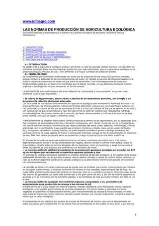 www.infoagro.com

LAS NORMAS DE PRODUCCIÓN DE AGRICULTURA ECOLÓGICA
Documento elaborado y desarrollado por el Gobierno de Canarias (Consejería de Agricultura, Ganadería, Pesca y
Alimentación)




1.-   INTRODUCCIÓN.
2.-   FERTILIZACIÓN
3.-   FERTILIZANTES DE ORIGEN ORGÁNICO
4.-   FERTILIZANTES DE ORIGEN MINERAL
5.-   LUCHA CONTRA PLAGAS Y ENFERMEDADES
6.-   MATERIAL DE REPRODUCCIÓN

  1.- INTRODUCCIÓN.
Es objetivo de la agricultura ecológica producir alimentos no sólo de elevada calidad nutritiva, sino también en
suficiente cantidad. Estas normas hubieran podido ser aún más restrictivas, pero en agricultura ecológica no se
pretende producir artículos de lujo , sino alimentar a la mayor cantidad de población posible.
  2.- FERTILIZACIÓN
Es fundamental para mantener la fertilidad del suelo que se prescinda de los productos químicos solubles,
porque inhiben la actividad de los microorganismos del suelo. En cambio la correcta fertilización basada en la
materia orgánica proporciona el medio en que éstos se desarrollan. Los microorganismos del suelo son
fundamentales para que se liberen los nutrientes que la planta necesita, ya sea descomponiendo la materia
orgánica o solubilizando los que estuvieran en forma mineral.

La fertilidad y la actividad biológica del suelo deberán ser mantenidas o incrementadas, en primer lugar,
mediante las prácticas siguientes:

– El cultivo de leguminosas, abono verde o plantas de enraizamiento profundo, con arreglo a un
programa de rotación plurianual adecuado.
Las rotaciones de cultivo son fundamentales en agricultura ecológica para mantener la fertilidad del suelo a lo
largo del tiempo. Se procura alternar cultivos de familias diferentes, cultivos con raíz superficial y cultivos con
raíz profunda, y cultivos de los que se aprovecha el fruto o la flor con cultivos de los que se aprovecha el tallo y
con cultivos de los que se aprovecha la raíz. De esta forma se alternan cultivos con necesidades nutritivas
complementarias. Así mismo, dentro de la rotación, se hacen abonos verdes, o cultivos a los que no se deja
echar semilla, sino que se siegan y entierran antes.

Tradicionalmente se emplean como abono verde plantas de la familia de las leguminosas, por su capacidad para
fijar nitrógeno de la atmósfera (chochos, chícharos, chicharones, etc), de las crucíferas, por lo profundo de su
raíz que le permite movilizar nutrientes de las capas profundas del suelo (coles, rábanos, relinchones), y de las
gramíneas, por la cantidad de masa vegetal que producen (centeno, cebada, maíz, sorgo, pasto del Sudán,
etc). Aunque no pertenecen a estas familias, se suele emplear también el girasol o el trigo sarraceno. No
conviene enterrar la masa vegetal en fresco ni demasiado profundo, porque se ha de descomponer en presencia
de aire. Más bien hemos de dejarla secar en superficie y luego incorporarla con una labor superficial.

En el caso de los cultivos perennes evidentemente no se hacen rotaciones de cultivo, pero sí se hacen,
dependiendo de las lluvias o de las posibilidades de regadío, abonos verdes o cultivos intercalados. Segar la
mala hierba y dejarla sobre el terreno alrededor de los plantones, como un mulching, y luego incorporarla al
hacer las labores, es otra práctica que contribuye a la fertilidad del suelo.
– La incorporación de estiércol procedente de la producción ganadera ecológica sin exceder los 170
kg de nitrógeno por hectárea de la superficie agrícola utilizada y año
En principio lo ideal en agricultura ecológica es emplear estiércol de ganado ecológico, a ser posible de la propia
explotación alimentado con lo que ésta produce, sea en pastos, forrajes o restos de cultivo. Como veremos, en
caso de no tener disponible estiércol de ganado ecológico se puede emplear estiércol de ganado convencional
con ciertas condiciones.

La cantidad de estiércol u otras materias que se puede usar es limitada, para evitar contaminación por nitratos
en las aguas subterráneas, o excesivo contenido de nitratos en las cosechas, especialmente las de hoja. No
suele haber problemas de exceso de estiércol en Canarias, pero es un problema grave en Centro Europa, donde
hay exceso de ganadería y el suelo está encharcado y frío gran parte del año, y por ello la materia orgánica se
acumula y no se mineraliza con la suficiente rapidez, y las hortalizas de hoja acumulan nitratos por falta de luz
y calor.
– La incorporación de cualquier otro material orgánico, compostado o no, procedente de
explotaciones cuya producción se atenga a las normas de AE.
El estiércol no es la única fuente de materia orgánica. Pueden emplearse como fertilizante restos vegetales
ecológicos, a ser posible provenientes de la propia explotación. En climas cálidos y húmedos los restos
vegetales en superficie se descomponen pronto, pero frecuentemente es necesario hacer compost con ellos
para acelerar el proceso. Como veremos, también puede hacerse, con ciertas limitaciones, compost a base de
restos que no sean ecológicos.

El compostaje es una práctica que acelera el proceso de formación de humus, que ocurre naturalmente en
todos los suelos, pero lentamente. En los climas fríos la humificación en los suelos es muy lenta, y por ello los




                                                                                                                    1
 