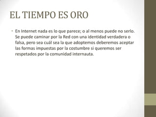 EL TIEMPO ES ORO
• En Internet nada es lo que parece; o al menos puede no serlo.
Se puede caminar por la Red con una identidad verdadera o
falsa, pero sea cuál sea la que adoptemos deberemos aceptar
las formas impuestas por la costumbre si queremos ser
respetados por la comunidad internauta.