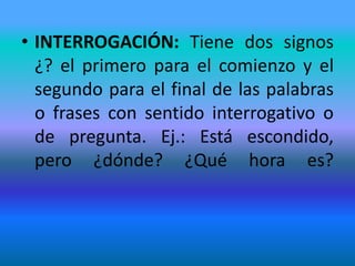• INTERROGACIÓN: Tiene dos signos
  ¿? el primero para el comienzo y el
  segundo para el final de las palabras
  o frases con sentido interrogativo o
  de pregunta. Ej.: Está escondido,
  pero ¿dónde? ¿Qué hora es?
 