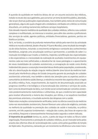 A questão da qualidade em medicina deixou de ser um assunto exclusivo dos médicos,
tratado no recato dos seus gabinetes, para se tornar um tema do domínio público, abordado,
não só por diversas publicações especializadas, mas também pelos meios de comunicação
generalistas, alguns dos quais chegam até a estabelecer, estribados em critérios no mínimo
discutíveis, um ranking nacional dos melhores serviços hospitalares.
Este elevado impacto mediático da qualidade dos cuidados médicos, reflecte o seu carácter
complexo e multifacetado, ao interessar e envolver, para além dos utentes e profissionais
dos serviços de saúde, agentes políticos, entidades financiadoras, gestores, peritos em
bioética e juristas.
Tal é, no fundo, o corolário da profunda metamorfose sofrida pelo exercício da actividade
médica no mundo ocidental, desde o final da 2ª Guerra Mundial, como resultado da emergên-
cia de vários factores, incluindo: o crescimento vertiginoso e constante dos conhecimentos
biomédicos, exigindo uma actualização contínua e permanente; a vastidão do saber e a
revolução tecnológica que invadiu a medicina, impondo a proliferação das especialidades
e dos especialistas e a necessidade da realização de avultados investimentos em equipa-
mentos cada vez mais sofisticados; o desabrochar de novas patologias e o aparecimento
de novas modalidades de cuidados assistenciais; a consagração da saúde como direito
inalienável dos povos e a assunção irreversível desse direito pelas populações, ocasionando,
não só a desvirtuação da relação singular médico/doente (eixo fulcral da medicina tradi-
cional) pela interferência ubíqua do Estado (enquanto garante da prestação de cuidados
assistenciais universais), mas também o desvio das atenções para os aspectos sociais e
comunitários do binómio saúde/doença; a relevância crescente dos aspectos éticos e legais
da prática médica, fruto, respectivamente, do espectro de desumanização associado ao
progresso científico e tecnológico e à burocratização dos sistemas e serviços de saúde,
bem como da disseminação da ideia, num tecido social contaminado por conceitos existen-
ciais predominantemente materialistas e utilitaristas, de que a medicina tem capacidade
para resolver eficazmente a maioria das situações; por último, e na sequência inevitável
das premissas anteriores, o inusitado aumento das despesas com a saúde.
Todas estas mutações constantemente verificadas, tanto na ciência e exercício da medicina
como nas necessidades assistenciais, fizeram florescer uma cultura de exigência, centrada
na melhoria da qualidade na prestação dos cuidados de saúde e traduzida, na prática
corrente, em três aspectos fundamentais – redução dos custos, das listas de espera e do
erro médico, frequente e lamentavelmente hierarquizados segundo a ordem indicada.
O imperativo da qualidade tornou-se, assim, a pedra de toque de todos os fóruns sobre
organização, financiamento e prestação de cuidados médicos, ao ser invocado tanto pelos
arautos das reformas ditas de racionalização dos custos como pelos guardiães do templo
de Hipócrates. Os primeiros, clamando por um incremento na eficiência e uma maior trans-
O IMPERATIVO DA QUALIDADE 9
 