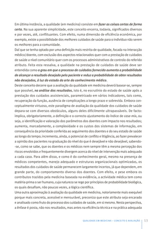 Em última instância, a qualidade (em medicina) consiste em fazer as coisas certas de forma
certa. Na sua aparente simplicidade, este conceito encerra, todavia, significados diversos
e por vezes, até, conflituantes. Com efeito, numa dimensão de eficiência económica, por
exemplo, existe a possibilidade dos melhores cuidados de saúde para o indivíduo não serem
os melhores para a comunidade.
Daí que se tenha optado por uma definição mais restrita de qualidade, focada na interacção
médico/doente, com exclusão dos aspectos relacionados quer com a prestação de cuidados
de saúde a nível comunitário quer com os processos administrativos de controlo do referido
atributo. Feita esta ressalva, a qualidade na prestação de cuidados de saúde deve ser
entendida como o grau em que o processo de cuidados fornecido aumenta a probabilidade
de alcançar o resultado desejado pelo paciente e reduz a probabilidade de obter resultados
não desejados, à luz do estado da arte do conhecimento médico.
Deste conceito decorre que a avaliação da qualidade em medicina deverá basear-se, sempre
que possível, na análise dos resultados, isto é, no escrutínio do estado de saúde após a
prestação dos cuidados assistenciais, parametrizado em vários indicadores, tais como,
recuperação da função, ausência de complicações a longo prazo e sobrevida. Embora con-
ceptualmente virtuoso, este paradigma de avaliação da qualidade dos cuidados de saúde
depara-se com diversos obstáculos, alguns deles dificilmente ultrapassáveis. De facto:
implica, obrigatoriamente, a definição e o correcto ajustamento do índice de case-mix, ou
seja, a identificação e valoração dos parâmetros dos doentes com impacto nos resultados;
aumenta, marcadamente, a complexidade e os custos dos sistemas de informação, em
consequência da prioridade conferida ao seguimento dos doentes e do seu estado de saúde
ao longo do tempo; incrementa, ainda, o potencial de conflito e litigância, ao fazer prevalecer
a opinião dos pacientes na graduação do nível do que é desejável e não desejável, sabendo-
-se, como se sabe, que os doentes e os médicos nem sempre têm a mesma percepção dos
riscos envolvidos e frequentemente divergem acerca do nível de intervenção mais adequado
a cada caso. Para além disso, e como é do conhecimento geral, mesmo na presença de
médicos competentes, manejo adequado e estruturas organizacionais optimizadas, os
resultados dos cuidados de saúde permanecem largamente incertos, já que dependem, em
grande parte, do comportamento diverso dos doentes. Com efeito, e pese embora os
contributos trazidos pela medicina baseada na evidência, a actividade médica tem como
matéria-prima o ser humano, cuja natureza se rege por princípios de probabilidade biológica,
os quais desafiam, não poucas vezes, a lógica científica.
Uma outra aproximação à avaliação da qualidade em medicina, notoriamente mais exequível
porque mais concreta, acessível e mensurável, preconiza que este atributo seja encarado
e analisado como fruto do processo dos cuidados de saúde, em si mesmo. Nesta perspectiva,
a ênfase é posta, não nos resultados, mas antes na eficiência técnica e na prática adequada
QUALIDADE EM MEDICINA – CONCEITO E AVALIAÇÃO 13
 