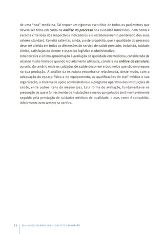 de uma “boa” medicina. Tal requer um rigoroso escrutínio de todos os parâmetros que
devem ser tidos em conta na análise do processo dos cuidados fornecidos, bem como a
escolha criteriosa dos respectivos indicadores e o estabelecimento ponderado dos seus
valores standard. Convirá salientar, ainda, a este propósito, que a qualidade do processo
deve ser aferida em todas as dimensões do serviço de saúde prestado, incluindo, cuidado
clínico, satisfação do doente e aspectos logístico e administrativo.
Uma terceira e última aproximação à avaliação da qualidade em medicina, considerada de
alcance muito limitado quando isoladamente utilizada, consiste na análise da estrutura,
ou seja, do cenário onde os cuidados de saúde decorrem e dos meios que são empregues
na sua produção. A análise da estrutura encontra-se relacionada, deste modo, com a
adequação do espaço físico e do equipamento, as qualificações do staff médico e sua
organização, o sistema de apoio administrativo e o programa operativo das instituições de
saúde, entre outros itens do mesmo jaez. Esta forma de avaliação, fundamenta-se na
presunção de que o fornecimento de instalações e meios apropriados será inevitavelmente
seguido pela prestação de cuidados médicos de qualidade, o que, como é consabido,
infelizmente nem sempre se verifica.
QUALIDADE EM MEDICINA – CONCEITO E AVALIAÇÃO
14
 