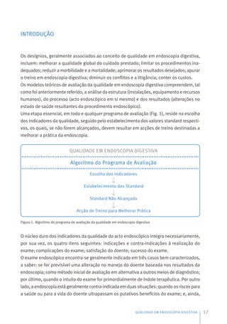 INTRODUÇÃO
Os desígnios, geralmente associados ao conceito de qualidade em endoscopia digestiva,
incluem: melhorar a qualidade global do cuidado prestado; limitar os procedimentos ina-
dequados; reduzir a morbilidade e a mortalidade; aprimorar os resultados desejados; apurar
o treino em endoscopia digestiva; diminuir os conflitos e a litigância; conter os custos.
Os modelos teóricos de avaliação da qualidade em endoscopia digestiva compreendem, tal
como foi anteriormente referido, a análise da estrutura (instalações, equipamento e recursos
humanos), do processo (acto endoscópico em si mesmo) e dos resultados (alterações no
estado de saúde resultantes do procedimento endoscópico).
Uma etapa essencial, em todo e qualquer programa de avaliação (Fig. 1), reside na escolha
dos indicadores da qualidade, seguido pelo estabelecimento dos valores standard respecti-
vos, os quais, se não forem alcançados, devem resultar em acções de treino destinadas a
melhorar a prática da endoscopia.
O núcleo duro dos indicadores da qualidade do acto endoscópico integra necessariamente,
por sua vez, os quatro itens seguintes: indicações e contra-indicações à realização do
exame; complicações do exame; satisfação do doente; sucesso do exame.
O exame endoscópico encontra-se geralmente indicado em três casos bem caracterizados,
a saber: se for previsível uma alteração no manejo do doente baseada nos resultados da
endoscopia; como método inicial de avaliação em alternativa a outros meios de diagnóstico;
por último, quando o intuito do exame for primordialmente de índole terapêutica. Por outro
lado, a endoscopia está geralmente contra-indicada em duas situações: quando os riscos para
a saúde ou para a vida do doente ultrapassam os putativos benefícios do exame; e, ainda,
QUALIDADE EM ENDOSCOPIA DIGESTIVA 17
QUALIDADE EM ENDOSCOPIA DIGESTIVA
Algoritmo do Programa de Avaliação
Escolha dos Indicadores
Estabelecimento dos Standard
Standard Não Alcançado
Acção de Treino para Melhorar Prática
Figura 1. Algoritmo do programa de avaliação da qualidade em endoscopia digestiva
 