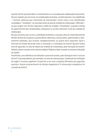quando não for possível obter o consentimento ou uma adequada colaboração do paciente.
No que respeita, por seu turno, às complicações do exame, convém precisar o seu significado
– “eventos adversos que necessitam de intervenção”, assim como a sua classificação
cronológica: “imediatas”, se ocorridas antes da alta da unidade de endoscopia; “diferidas”,
as que surgem nos 30 dias seguintes à saída da unidade; “retardadas”, quando o timing
de aparecimento das complicações ultrapassa os 30 dias ulteriores à alta da unidade de
endoscopia.
No que concerne, por sua vez, à satisfação do doente, o seu grau deve ser sistematicamente
aferido através da resposta a questionários objectivos, estruturados, padronizados e devi-
damente validados, que incluam, obrigatoriamente, os quatro itens seguintes: Qual o
intervalo de tempo decorrido entre a marcação e a realização do exame? Quanto tempo
teve de aguardar, na sala de espera da unidade de endoscopia, pela execução do exame?
Voltaria a fazer o exame com o mesmo médico? Voltaria a fazer o exame na mesma instituição
de saúde?
Finalmente, uma referência ao indicador sucesso do exame, para distinguir entre “sucesso
técnico” (correspondente, por exemplo, no caso da colonoscopia, à obtenção de intubação
do cego) e “sucesso cognitivo” (o qual tem a ver com a resposta afirmativa aos seguintes
quesitos: Houve esclarecimento da dúvida diagnóstica? A intervenção terapêutica foi
coroada de êxito?).
INTRODUÇÃO
18
 