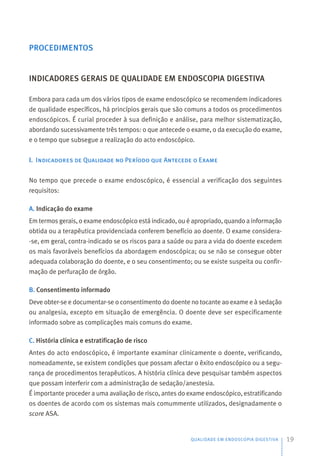 PROCEDIMENTOS
INDICADORES GERAIS DE QUALIDADE EM ENDOSCOPIA DIGESTIVA
Embora para cada um dos vários tipos de exame endoscópico se recomendem indicadores
de qualidade específicos, há princípios gerais que são comuns a todos os procedimentos
endoscópicos. É curial proceder à sua definição e análise, para melhor sistematização,
abordando sucessivamente três tempos: o que antecede o exame, o da execução do exame,
e o tempo que subsegue a realização do acto endoscópico.
I. Indicadores de Qualidade no Período que Antecede o Exame
No tempo que precede o exame endoscópico, é essencial a verificação dos seguintes
requisitos:
A. Indicação do exame
Em termos gerais, o exame endoscópico está indicado, ou é apropriado, quando a informação
obtida ou a terapêutica providenciada conferem benefício ao doente. O exame considera-
-se, em geral, contra-indicado se os riscos para a saúde ou para a vida do doente excedem
os mais favoráveis benefícios da abordagem endoscópica; ou se não se consegue obter
adequada colaboração do doente, e o seu consentimento; ou se existe suspeita ou confir-
mação de perfuração de órgão.
B. Consentimento informado
Deve obter-se e documentar-se o consentimento do doente no tocante ao exame e à sedação
ou analgesia, excepto em situação de emergência. O doente deve ser especificamente
informado sobre as complicações mais comuns do exame.
C. História clínica e estratificação de risco
Antes do acto endoscópico, é importante examinar clinicamente o doente, verificando,
nomeadamente, se existem condições que possam afectar o êxito endoscópico ou a segu-
rança de procedimentos terapêuticos. A história clínica deve pesquisar também aspectos
que possam interferir com a administração de sedação/anestesia.
É importante proceder a uma avaliação de risco, antes do exame endoscópico, estratificando
os doentes de acordo com os sistemas mais comummente utilizados, designadamente o
score ASA.
QUALIDADE EM ENDOSCOPIA DIGESTIVA 19
 