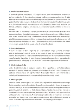 D. Profilaxia com antibióticos
A administração de antibióticos, a título profiláctico, seria recomendável, para muitos
peritos, em doentes de alto risco submetidos a procedimentos que comportam risco elevado.
Consideram-se doentes de alto risco os que padecem de doenças cardiovasculares que
podem facilitar o desenvolvimento de endocardite bacteriana ou de infecção intravascular.
É o caso dos doentes com prótese valvular, história de endocardite, shunt pulmonar sis-
témico, cardiopatia congénita com cianose, ou com enxerto vascular sintético há menos de
um ano.
Procedimentos de elevado risco são os que comportam um risco aumentado de bacteriémia,
neles se incluindo a dilatação de estenoses, a escleroterápia de varizes e a CPRE em doentes
com ductos biliares obstruídos. Está também demonstrada a eficácia da antibioterápia
profiláctica nos doentes submetidos a gastrostomia percutânea endoscópica, ao prevenir
infecções da pele. Recomenda-se ainda a profilaxia com antibióticos em doentes com cirrose
e hemorragia gastrointestinal aguda, antes do acto endoscópico.
E. Prontidão do exame
O exame endoscópico deve ser pronto, isto é, realizado em tempo oportuno, evitando a
dilação ou listas de espera. O atraso na sua execução pode ser prejudicial e frustrar o
doente. Deve registar-se o intervalo de tempo entre a decisão da realização do exame e a
sua efectivação. A provisão de procedimentos endoscópicos expeditos e atempados de-
penderá das suas indicações, do tipo de exame a realizar e das preferências do doente.
F. Estratégia de sedação
Antes da administração de produtos sedativos deve especificar-se o nível de sedação
pretendido: mínimo, moderado, profundo, anestesia geral. O risco cardiorespiratório da
sedação correlaciona-se com a profundidade da sedação. O treino e a monitorização da
sedação variam de acordo com o grau de sedação que se pretende atingir.
G. Anticoagulação
Antes do exame, deve indagar-se se o doente toma regularmente medicamentos anticoagu-
lantes ou antiagregantes plaquetários. Em geral, os anticoagulantes devem ser suspensos
antes da realização de procedimentos endoscópicos de maior risco, designadamente poli-
pectomias, esfincterectomias ou dilatações esofágicas. Nos doentes com risco elevado de
acidentes tromboembólicos, deve prescrever-se uma ponte terapêutica com heparina stand-
ard ou de baixo peso molecular. A maioria dos procedimentos endoscópicos podem ser
realizados nos doentes que tomam regularmente aspirina. Não está ainda esclarecido se
existe risco endoscópico nos doentes medicados com clopidrogel ou ticlopidina.
PROCEDIMENTOS
20
 