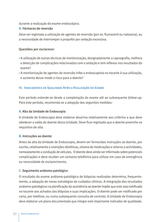 durante a realização do exame endoscópico.
D. Fármacos de reversão
Deve ser registada a utilização de agentes de reversão (por ex. flumazenil ou naloxona), ou
a necessidade de interromper o propofol por sedação excessiva.
Questões por esclarecer
› A utilização de outras técnicas de monitorização, designadamente a capnografia, melhora
a detecção de complicações relacionadas com a sedação e tem reflexos nos resultados do
exame?
› A monitorização de agentes de reversão inibe o endoscopista no tocante à sua utilização,
e aumenta desse modo o risco para o doente?
III. Indicadores de Qualidade Após a Realização do Exame
Este período estende-se desde a completação do exame até ao subsequente follow-up.
Para este período, recomenda-se a adopção das seguintes medidas:
A. Alta da Unidade de Endoscopia
A Unidade de Endoscopia deve elaborar doutrina relativamente aos critérios a que deve
obedecer a saída do doente desta Unidade. Deve ficar registado que o doente preenche os
requisitos de alta.
B. Instruções ao doente
Antes da alta da Unidade de Endoscopia, devem ser fornecidas instruções ao doente, por
escrito, relativamente a restrições dietéticas, retoma de medicações e retorno a actividades,
nomeadamente a condução de veículos. O doente deve ainda ser informado sobre potenciais
complicações e deve receber um contacto telefónico para utilizar em caso de emergência
ou necessidade de esclarecimento.
C. Seguimento anátomo-patológico
O resultado do exame anátomo-patológico de biópsias realizadas determina, frequente-
mente, a adopção de novas estratégias de cuidados clínicos. A integração dos resultados
anátomo-patológicos na planificação da assistência ao doente impõe que este seja notificado
no tocante aos achados das biópsias e suas implicações. O doente pode ser notificado por
carta, por telefone, ou numa subsequente consulta de controlo. A Unidade de Endoscopia
deve elaborar um plano documentado que integre este importante indicador de qualidade.
PROCEDIMENTOS
22
 