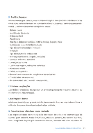 D. Relatório do exame
Imediatamente após a execução do exame endoscópico, deve proceder-se à elaboração de
um relatório preferencialmente em suporte electrónico e utilizando a terminologia estandar-
dizada. O relatório deve conter os seguintes dados:
– Data do exame
– Identificação do doente
– Endoscopista(s)
– Assistente(s)
– Registo de dados relevantes da história clínica e do exame físico
– Indicação de consentimento informado
– Tipo de exame endoscópico realizado
– Indicação
– Tipo de instrumento endoscópico
– Medicação (anestesia, analgesia, sedação)
– Extensão anatómica do exame
– Limitações do exame
– Colheita de biopsias, esfregaços ou fluídos
– Achados do exame
– Definição diagnóstica
– Resultados de intervenções terapêuticas (se realizadas)
– Complicações (se ocorreram)
– Recomendações para cuidados subsequentes.
E. Relato de complicações
A Unidade de Endoscopia deve possuir um protocolo para registo de eventos adversos ou
de intervenções não planeadas.
F. Satisfação do doente
A informação relativa ao grau de satisfação do doente deve ser colectada mediante a
utilização de um questionário estandardizado e validado.
G. Comunicação do relatório do exame efectuado
É da responsabilidade do endoscopista e da Unidade de Endoscopia a comunicação do
exame a quem o solicite. Nessa comunicação, efectuada por carta, fax, telefone ou e-mail,
com salvaguarda do princípio da confidencialidade, deve ser relatado o resultado do
QUALIDADE EM ENDOSCOPIA DIGESTIVA 23
 