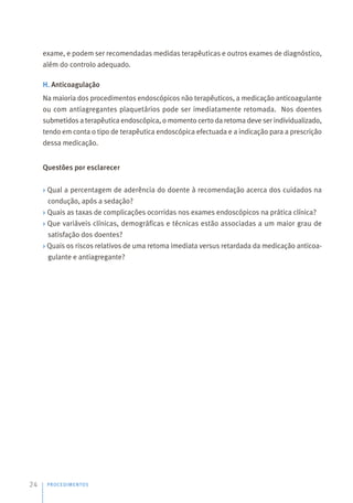 exame, e podem ser recomendadas medidas terapêuticas e outros exames de diagnóstico,
além do controlo adequado.
H. Anticoagulação
Na maioria dos procedimentos endoscópicos não terapêuticos, a medicação anticoagulante
ou com antiagregantes plaquetários pode ser imediatamente retomada. Nos doentes
submetidos a terapêutica endoscópica, o momento certo da retoma deve ser individualizado,
tendo em conta o tipo de terapêutica endoscópica efectuada e a indicação para a prescrição
dessa medicação.
Questões por esclarecer
› Qual a percentagem de aderência do doente à recomendação acerca dos cuidados na
condução, após a sedação?
› Quais as taxas de complicações ocorridas nos exames endoscópicos na prática clínica?
› Que variáveis clínicas, demográficas e técnicas estão associadas a um maior grau de
satisfação dos doentes?
› Quais os riscos relativos de uma retoma imediata versus retardada da medicação anticoa-
gulante e antiagregante?
PROCEDIMENTOS
24
 
