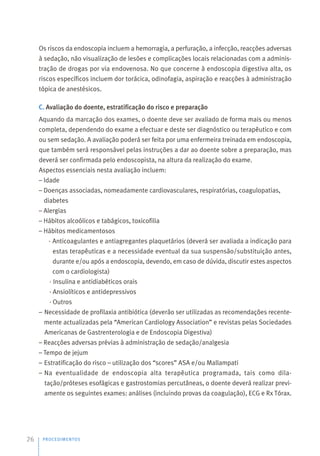 Os riscos da endoscopia incluem a hemorragia, a perfuração, a infecção, reacções adversas
à sedação, não visualização de lesões e complicações locais relacionadas com a adminis-
tração de drogas por via endovenosa. No que concerne à endoscopia digestiva alta, os
riscos específicos incluem dor torácica, odinofagia, aspiração e reacções à administração
tópica de anestésicos.
C. Avaliação do doente, estratificação do risco e preparação
Aquando da marcação dos exames, o doente deve ser avaliado de forma mais ou menos
completa, dependendo do exame a efectuar e deste ser diagnóstico ou terapêutico e com
ou sem sedação. A avaliação poderá ser feita por uma enfermeira treinada em endoscopia,
que também será responsável pelas instruções a dar ao doente sobre a preparação, mas
deverá ser confirmada pelo endoscopista, na altura da realização do exame.
Aspectos essenciais nesta avaliação incluem:
– Idade
– Doenças associadas, nomeadamente cardiovasculares, respiratórias, coagulopatias,
diabetes
– Alergias
– Hábitos alcoólicos e tabágicos, toxicofilia
– Hábitos medicamentosos
· Anticoagulantes e antiagregantes plaquetários (deverá ser avaliada a indicação para
estas terapêuticas e a necessidade eventual da sua suspensão/substituição antes,
durante e/ou após a endoscopia, devendo, em caso de dúvida, discutir estes aspectos
com o cardiologista)
· Insulina e antidiabéticos orais
· Ansiolíticos e antidepressivos
· Outros
– Necessidade de profilaxia antibiótica (deverão ser utilizadas as recomendações recente-
mente actualizadas pela “American Cardiology Association” e revistas pelas Sociedades
Americanas de Gastrenterologia e de Endoscopia Digestiva)
– Reacções adversas prévias à administração de sedação/analgesia
– Tempo de jejum
– Estratificação do risco – utilização dos “scores” ASA e/ou Mallampati
– Na eventualidade de endoscopia alta terapêutica programada, tais como dila-
tação/próteses esofágicas e gastrostomias percutâneas, o doente deverá realizar previ-
amente os seguintes exames: análises (incluindo provas da coagulação), ECG e Rx Tórax.
PROCEDIMENTOS
26
 