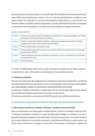 Na avaliação do risco deve utilizar-se a classificação da Sociedade Americana de Anestesio-
logia (ASA), desenvolvida para avaliar o risco no caso de procedimentos cirúrgicos e que
pode também ser utilizada no caso de procedimentos endoscópicos, o que permite uni-
formizar critérios e facilitar estudos comparativos. É particularmente útil quando se programa
um procedimento endoscópico a ser efectuado sob sedação com apoio anestésico.
Quadro 2. Classificação ASA
O “score” de Mallampati utiliza uma escala visual para avaliação da via aérea superior e
correlaciona-se com a dificuldade na entubação oro-traqueal dos doentes.
D. Profilaxia antibiótica
No caso da endoscopia alta diagnóstica ou terapêutica não está recomendada a profilaxia
da endocardite bacteriana, de acordo com as recomendações mais recentes da ACA/ASGE.
(Ver INDICADORES GERAIS DE QUALIDADE EM ENDOSCOPIA DIGESTIVA)
Os doentes cirróticos submetidos a endoscopia alta por hemorragia digestiva alta devem
fazer profilaxia antibiótica da peritonite bacteriana espontânea.
Os doentes submetidos a colocação de PEG/PEJ devem fazer profilaxia antibiótica.
II. Indicadores de Qualidade no Tempo de Execução da Endoscopia Digestiva Alta
A. Observação completa do esófago, estômago e duodeno e documentação
Deve ser efectuada uma observação completa desde o esfíncter esofágico superior até à
2ª porção do duodeno (excepto em casos de obstrução esofágica ou pilórica, em que o
aparelho não pode ultrapassar essa obstrução). Terá que se procurar ter uma visão completa
da mucosa, devendo ser removidos quaisquer conteúdos que dificultem a observação, tais
como restos alimentares e sangue. É necessário documentar a realização completa do
PROCEDIMENTOS
28
classe 1
classe 2
classe 3
classe 4
classe 5
classe 6
Doente sem alterações orgânicas, fisiológicas ou psiquiátricas. O processo patológico a ser tratado
é localizado e não envolve distúrbios sistémicos
Doente com alterações sistémicas ligeiras a moderadas causadas pela situação a ser tratada
cirurgicamente ou por outros processos fisiopatológicos
Doença sistémica grave de qualquer causa
Doença sistémica grave que coloca em risco a vida do doente e que poderá não ser tratável pelo
procedimento a efectuar
Doente moribundo, com poucas hipóteses de sobreviver, mas que é submetido ao procedimento
em desespero de causa
Doador de órgãos
 