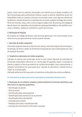 exame, assim como os aspectos observados num relatório que se deseja completo e de
fácil interpretação pelos profissionais médicos a quem se destina. Idealmente devem ser
fotografados todos os aspectos anormais encontrados assim como algumas referências
anatómicas, visando demonstrar a realização de um exame completo (esófago alto e baixo,
fórnix em inversão, corpo, antro, incisura angular, bulbo e D2). Na presença de esófago de
Barrett devem ser registados a localização da junção gastroesofágica e dos epitélios esca-
moso e cilíndrico, medida em centímetros a partir dos incisivos.
B. Realização de biopsias
Na suspeita de esófago de Barrett, na(s) úlcera(s) gástrica(s) e em outras lesões, assim
como em mucosa aparentemente normal, quando indicado.
C. Descrição de lesões sangrantes
Uma lesão sangrante deverá ser descrita com clareza, incluindo estigmas de hemorragia e
localização, de forma a poder ser facilmente visualizada por outro endoscopista em caso
de repetição do exame.
D. Terapêutica endoscópica em lesões sangrantes
Indicada em úlceras com hemorragia activa ou vaso visível. Aquando da realização de
hemostase endoscópica referenciar se a hemorragia foi jugulada. Seguir a evolução do
doente e registar se houve persistência ou recidiva hemorrágica. Usar, eventualmente, 2
métodos hemostáticos em associação (p.ex. injecção de adrenalina e método térmico,
“clips” ou escleroterapia)
Utilização preferencial de laqueação no tratamento endoscópico das varizes esofágicas.
III. Indicadores de Qualidade após a Execução de Endoscopia Digestiva Alta
A. Realização de um relatório completo, preferencialmente em formato electrónico, que
deve incluir os seguintes parâmetros:
– Identificação do doente
– Data do exame
– Identificação do(s) endoscopista(s)
– Identificação do(s) anestesista (s) se presente
– Identificação do(s) enfermeiro(s)
– Indicação para o exame
– Patologia associada e classificação ASA
– Indicação de consentimento informado e assinado
QUALIDADE EM ENDOSCOPIA DIGESTIVA 29
 
