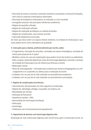 – Descrição do exame, incluindo a extensão anatómica visualizada e eventuais limitações,
bem como os aspectos endoscópicos observados
– Descrição de terapêutica endoscópica, se realizada, e o seu resultado
– Iconografia lesional e das principais referências anatómicas
– Registo do aparelho utilizado
– Registo de medicação utilizada
– Registo de realização de biópsias ou colheita de fluidos
– Registo de complicações, caso tenham ocorrido
– Impressão diagnóstica/conclusão.
De notar que deve existir um arquivo destes relatórios na Unidade de Endoscopia e que
estes podem servir como indicadores de qualidade
B. Instruções para o doente, preferencialmente por escrito, sobre:
– O seguimento, marcação de consultas, resultados de exames histológicos, resultado de
testes para pesquisa de H. pylori
– Medidas a tomar em caso de complicações (que podem incluir dor torácica ou abdominal,
febre, arrepios, distensão abdominal, sinais de hemorragia digestiva), incluindo o contacto
da Unidade de Endoscopia e/ou do médico que efectuou o exame
– Medicação a tomar
– Plano de anticoagulação – instruções para o doente que tomava antiagregantes ou anti-
-coagulantes e os suspendeu ou alterou para a realização do exame
– Cuidados a ter no caso de ter sido realizado um procedimento terapêutico
– Cuidados a ter no caso de ter sido realizado um procedimento sob sedação
C. Registo de complicações/ocorrências:
– Internamentos não planeados nos dias seguintes à endoscopia
– Registo de: odinofagia, disfagia, rouquidão, tor torácica, etc.
– Mortalidade aos 30 dias
– Utilização de flumazenil
– Hipoxémia mantida 90%
– Necessidade de reanimação/ventilação
– Perfuração
– Hemorragia
– Problemas com o funcionamento do equipamento
D. Seguimento de doentes com hemorragia digestiva alta
Realização de nova endoscopia digestiva alta 24/48 horas após a endoscopia inicial, no
PROCEDIMENTOS
30
 