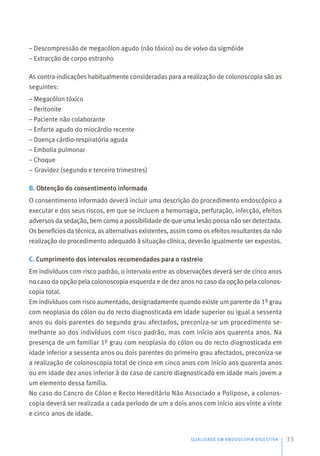 QUALIDADE EM ENDOSCOPIA DIGESTIVA 33
– Descompressão de megacólon agudo (não tóxico) ou de volvo da sigmóide
– Extracção de corpo estranho
As contra-indicações habitualmente consideradas para a realização de colonoscopia são as
seguintes:
– Megacólon tóxico
– Peritonite
– Paciente não colaborante
– Enfarte agudo do miocárdio recente
– Doença cárdio-respiratória aguda
– Embolia pulmonar
– Choque
– Gravidez (segundo e terceiro trimestres)
B. Obtenção do consentimento informado
O consentimento informado deverá incluir uma descrição do procedimento endoscópico a
executar e dos seus riscos, em que se incluem a hemorragia, perfuração, infecção, efeitos
adversos da sedação, bem como a possibilidade de que uma lesão possa não ser detectada.
Os benefícios da técnica, as alternativas existentes, assim como os efeitos resultantes da não
realização do procedimento adequado à situação clínica, deverão igualmente ser expostos.
C. Cumprimento dos intervalos recomendados para o rastreio
Em indivíduos com risco padrão, o intervalo entre as observações deverá ser de cinco anos
no caso da opção pela colonoscopia esquerda e de dez anos no caso da opção pela colonos-
copia total.
Em indivíduos com risco aumentado, designadamente quando existe um parente do 1º grau
com neoplasia do cólon ou do recto diagnosticada em idade superior ou igual a sessenta
anos ou dois parentes do segundo grau afectados, preconiza-se um procedimento se-
melhante ao dos indivíduos com risco padrão, mas com início aos quarenta anos. Na
presença de um familiar 1º grau com neoplasia do cólon ou do recto diagnosticada em
idade inferior a sessenta anos ou dois parentes do primeiro grau afectados, preconiza-se
a realização de colonoscopia total de cinco em cinco anos com início aos quarenta anos
ou em idade dez anos inferior à do caso de cancro diagnosticado em idade mais jovem a
um elemento dessa família.
No caso do Cancro do Cólon e Recto Hereditário Não Associado a Polipose, a colonos-
copia deverá ser realizada a cada período de um a dois anos com início aos vinte a vinte
e cinco anos de idade.
 
