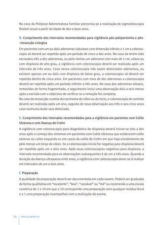 No caso da Polipose Adenomatosa Familiar preconiza-se a realização de sigmoidoscopia
flexível anual a partir da idade de dez a doze anos.
D. Cumprimento dos intervalos recomendados para vigilância pós-polipectomia e pós-
-ressecção cirúrgica
Em pacientes com um ou dois adenomas tubulares com dimensão inferior a 1 cm a colonos-
copia só deverá ser repetida após um período de cinco a dez anos. No caso de terem sido
excisados três a dez adenomas, ou pelo menos um adenoma com mais de 1 cm, viloso ou
com displasia de alto grau, a vigilância com colonoscopia deverá ser realizada após um
intervalo de três anos. Caso nessa colonoscopia não sejam detectados adenomas, ou
existam apenas um ou dois com displasia de baixo grau, a colonoscopia só deverá ser
repetida dentro de cinco anos. Em pacientes com mais de dez adenomas a colonoscopia
deverá ser repetida após um período inferior a três anos. No caso dos adenomas sésseis,
removidos de forma fragmentada, o seguimento inclui uma observação dois a seis meses
após a excisão com o objectivo de verificar se a remoção foi completa.
No caso da ressecção curativa do carcinoma do cólon ou do recto, a colonoscopia de controlo
deverá ser realizada após um ano, seguida de nova observação aos três e aos cinco anos
caso nenhuma lesão seja detectada.
E. Cumprimento dos intervalos recomendados para a vigilância em pacientes com Colite
Ulcerosa e com Doença de Crohn
A vigilância com colonoscopia para diagnóstico de displasia deverá iniciar-se oito a dez
anos após o começo dos sintomas em pacientes com Colite Ulcerosa que evidenciem colite
extensa ou colite esquerda ou em casos de colite de Crohn em que haja envolvimento de
pelo menos um terço do cólon. Se a colonoscopia inicial for negativa para displasia deverá
ser repetida após um a dois anos. Após duas colonoscopias negativas para displasia, o
intervalo recomendado para as observações subsequentes é de um a três anos. Quando a
duração da doença ultrapassa vinte anos, a vigilância com colonoscopia dever-se-á realizar
em intervalos de um a dois anos.
F. Preparação
A qualidade da preparação deverá ser documentada em cada exame. Poderá ser graduada
de forma qualitativa em “excelente”, “boa”, “razoável” ou “má” ou recorrendo a uma escala
numérica de 1 a 10 em que a 10 corresponde uma preparação sem qualquer resíduo fecal
e a 1 uma preparação incompatível com a realização do exame.
PROCEDIMENTOS
34
 