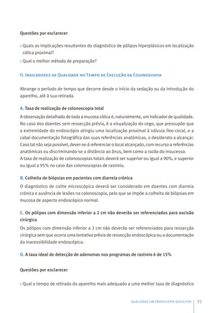 Questões por esclarecer
› Quais as implicações resultantes do diagnóstico de pólipos hiperplásicos em localização
cólica proximal?
› Qual o melhor método de preparação?
II. Indicadores de Qualidade no Tempo de Execução da Colonoscopia
Abrange o período de tempo que decorre desde o início da sedação ou da introdução do
aparelho, até à sua retirada.
A. Taxa de realização de colonoscopia total
A observação detalhada de toda a mucosa cólica é, naturalmente, um indicador de qualidade.
No caso dos doentes sem ressecção prévia, é a visualização do cego, que pressupõe que
a extremidade do endoscópio atingiu uma localização proximal à válvula íleo-cecal, e a
cabal documentação fotográfica das suas referências anatómicas, o desiderato a alcançar.
Caso tal não seja possível, dever-se-á referenciar o local alcançado, com recurso a referências
anatómicas ou discriminando-se a distância ao ânus, bem como a razão do insucesso.
A taxa de realização de colonoscopias totais deverá ser superior ou igual a 90%, e superior
ou igual a 95% no caso das colonoscopias de rastreio.
B. Colheita de biópsias em pacientes com diarreia crónica
O diagnóstico de colite microscópica deverá ser considerado em doentes com diarreia
crónica e ausência de lesões na colonoscopia, pelo que se impõe a colheita de biópsias em
mucosa de aspecto endoscópico normal.
C. Os pólipos com dimensão inferior a 2 cm não deverão ser referenciados para excisão
cirúrgica
Os pólipos com dimensão inferior a 2 cm não deverão ser referenciados para ressecção
cirúrgica sem que ocorra uma tentativa prévia de ressecção endoscópica ou a documentação
da inacessibilidade endoscópica.
D. A taxa ideal de detecção de adenomas nos programas de rastreio é de 15%
Questões por esclarecer
› Qual o tempo de retirada do aparelho mais adequado a uma melhor taxa de diagnóstico
QUALIDADE EM ENDOSCOPIA DIGESTIVA 35
 