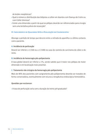 de lesões neoplásicas?
› Qual o número e distribuição das biópsias a colher em doentes com Doença de Crohn ou
com Colite Ulcerosa?
› Existe uma dimensão a partir da qual os pólipos deverão ser referenciados para cirurgia
sem uma tentativa prévia de ressecção?
III. Indicadores de Qualidade Após a Realização da Colonoscopia
Abrange o período de tempo que decorre entre a retirada do aparelho e o último contacto
com o paciente.
A. Incidência de perfuração
Deverá ser inferior a 1/500 ou a 1/1000 no caso do rastreio do carcinoma do cólon e do
recto.
B. Incidência de hemorragia pós-polipectomia
A taxa global deverá ser inferior a 1%, sendo sabido que é maior nos pólipos de maior
dimensão e em localização mais proximal.
C. Tratamento não cirúrgico da hemorragia pós-polipectomia
Mais de 90% dos pacientes com sangramento pós-polipectomia deverão ser tratados de
forma conservadora, eventualmente com recurso a terapêutica endoscópica hemostática.
Questões por esclarecer
› A taxa de perfuração varia com a duração do treino pré-graduado?
PROCEDIMENTOS
36
 