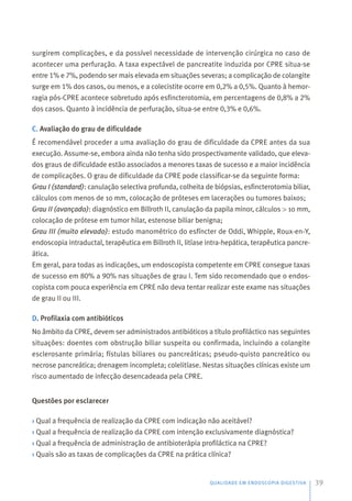 surgirem complicações, e da possível necessidade de intervenção cirúrgica no caso de
acontecer uma perfuração. A taxa expectável de pancreatite induzida por CPRE situa-se
entre 1% e 7%, podendo ser mais elevada em situações severas; a complicação de colangite
surge em 1% dos casos, ou menos, e a colecistite ocorre em 0,2% a 0,5%. Quanto à hemor-
ragia pós-CPRE acontece sobretudo após esfincterotomia, em percentagens de 0,8% a 2%
dos casos. Quanto à incidência de perfuração, situa-se entre 0,3% e 0,6%.
C. Avaliação do grau de dificuldade
É recomendável proceder a uma avaliação do grau de dificuldade da CPRE antes da sua
execução. Assume-se, embora ainda não tenha sido prospectivamente validado, que eleva-
dos graus de dificuldade estão associados a menores taxas de sucesso e a maior incidência
de complicações. O grau de dificuldade da CPRE pode classificar-se da seguinte forma:
Grau I (standard): canulação selectiva profunda, colheita de biópsias, esfincterotomia biliar,
cálculos com menos de 10 mm, colocação de próteses em lacerações ou tumores baixos;
Grau II (avançado): diagnóstico em Billroth II, canulação da papila minor, cálculos > 10 mm,
colocação de prótese em tumor hilar, estenose biliar benigna;
Grau III (muito elevado): estudo manométrico do esfíncter de Oddi, Whipple, Roux-en-Y,
endoscopia intraductal, terapêutica em Billroth II, litíase intra-hepática, terapêutica pancre-
ática.
Em geral, para todas as indicações, um endoscopista competente em CPRE consegue taxas
de sucesso em 80% a 90% nas situações de grau I. Tem sido recomendado que o endos-
copista com pouca experiência em CPRE não deva tentar realizar este exame nas situações
de grau II ou III.
D. Profilaxia com antibióticos
No âmbito da CPRE, devem ser administrados antibióticos a título profiláctico nas seguintes
situações: doentes com obstrução biliar suspeita ou confirmada, incluindo a colangite
esclerosante primária; fístulas biliares ou pancreáticas; pseudo-quisto pancreático ou
necrose pancreática; drenagem incompleta; colelitíase. Nestas situações clínicas existe um
risco aumentado de infecção desencadeada pela CPRE.
Questões por esclarecer
› Qual a frequência de realização da CPRE com indicação não aceitável?
› Qual a frequência de realização da CPRE com intenção exclusivamente diagnóstica?
› Qual a frequência de administração de antibioterápia profiláctica na CPRE?
› Quais são as taxas de complicações da CPRE na prática clínica?
QUALIDADE EM ENDOSCOPIA DIGESTIVA 39
 