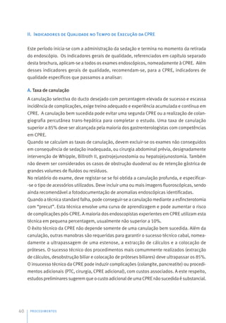 II. Indicadores de Qualidade no Tempo de Execução da CPRE
Este período inicia-se com a administração da sedação e termina no momento da retirada
do endoscópio. Os indicadores gerais de qualidade, referenciados em capítulo separado
desta brochura, aplicam-se a todos os exames endoscópicos, nomeadamente à CPRE. Além
desses indicadores gerais de qualidade, recomendam-se, para a CPRE, indicadores de
qualidade específicos que passamos a analisar:
A. Taxa de canulação
A canulação selectiva do ducto desejado com percentagem elevada de sucesso e escassa
incidência de complicações, exige treino adequado e experiência acumulada e contínua em
CPRE. A canulação bem sucedida pode evitar uma segunda CPRE ou a realização de colan-
giografia percutânea trans-hepática para completar o estudo. Uma taxa de canulação
superior a 85% deve ser alcançada pela maioria dos gastrenterologistas com competências
em CPRE.
Quando se calculam as taxas de canulação, devem excluir-se os exames não conseguidos
em consequência de sedação inadequada, ou cirurgia abdominal prévia, designadamente
intervenção de Whipple, Billroth II, gastrojejunostomia ou hepatojejunostomia. Também
não devem ser considerados os casos de obstrução duodenal ou de retenção gástrica de
grandes volumes de fluidos ou resíduos.
No relatório do exame, deve registar-se se foi obtida a canulação profunda, e especificar-
-se o tipo de acessórios utilizados. Deve incluir uma ou mais imagens fluoroscópicas, sendo
ainda recomendável a fotodocumentação de anomalias endoscópicas identificadas.
Quando a técnica standard falha, pode conseguir-se a canulação mediante a esfincterotomia
com “precut”. Esta técnica envolve uma curva de aprendizagem e pode aumentar o risco
de complicações pós-CPRE. A maioria dos endoscopistas experientes em CPRE utilizam esta
técnica em pequena percentagem, usualmente não superior a 10%.
O êxito técnico da CPRE não depende somente de uma canulação bem sucedida. Além da
canulação, outras manobras são requeridas para garantir o sucesso técnico cabal, nomea-
damente a ultrapassagem de uma estenose, a extracção de cálculos e a colocação de
próteses. O sucesso técnico dos procedimentos mais comummente realizados (extracção
de cálculos, desobstrução biliar e colocação de próteses biliares) deve ultrapassar os 85%.
O insucesso técnico da CPRE pode induzir complicações (colangite, pancreatite) ou procedi-
mentos adicionais (PTC, cirurgia, CPRE adicional), com custos associados. A este respeito,
estudos preliminares sugerem que o custo adicional de uma CPRE não sucedida é substancial.
PROCEDIMENTOS
40
 
