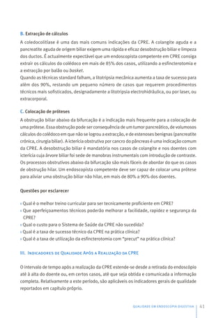 B. Extracção de cálculos
A coledocolitíase é uma das mais comuns indicações da CPRE. A colangite aguda e a
pancreatite aguda de origem biliar exigem uma rápida e eficaz desobstrução biliar e limpeza
dos ductos. É actualmente expectável que um endoscopista competente em CPRE consiga
extrair os cálculos do colédoco em mais de 85% dos casos, utilizando a esfincterotomia e
a extracção por balão ou basket.
Quando as técnicas standard falham, a litotripsia mecânica aumenta a taxa de sucesso para
além dos 90%, restando um pequeno número de casos que requerem procedimentos
técnicos mais sofisticados, designadamente a litotripsia electrohidráulica, ou por laser, ou
extracorporal.
C. Colocação de próteses
A obstrução biliar abaixo da bifurcação é a indicação mais frequente para a colocação de
uma prótese. Essa obstrução pode ser consequência de um tumor pancreático, de volumosos
cálculos do colédoco em que não se logrou a extracção, e de estenoses benignas (pancreatite
crónica, cirurgia biliar). A icterícia obstrutiva por cancro do pâncreas é uma indicação comum
da CPRE. A desobstrução biliar é mandatória nos casos de colangite e nos doentes com
icterícia cuja árvore biliar foi sede de manobras instrumentais com introdução de contraste.
Os processos obstrutivos abaixo da bifurcação são mais fáceis de abordar do que os casos
de obstrução hilar. Um endoscopista competente deve ser capaz de colocar uma prótese
para aliviar uma obstrução biliar não hilar, em mais de 80% a 90% dos doentes.
Questões por esclarecer
› Qual é o melhor treino curricular para ser tecnicamente proficiente em CPRE?
› Que aperfeiçoamentos técnicos poderão melhorar a facilidade, rapidez e segurança da
CPRE?
› Qual o custo para o Sistema de Saúde da CPRE não sucedida?
› Qual é a taxa de sucesso técnico da CPRE na prática clínica?
› Qual é a taxa de utilização da esfincterotomia com “precut” na prática clínica?
III. Indicadores de Qualidade Após a Realização da CPRE
O intervalo de tempo após a realização da CPRE estende-se desde a retirada do endoscópio
até à alta do doente ou, em certos casos, até que seja obtida e comunicada a informação
completa. Relativamente a este período, são aplicáveis os indicadores gerais de qualidade
reportados em capítulo próprio.
QUALIDADE EM ENDOSCOPIA DIGESTIVA 41
 