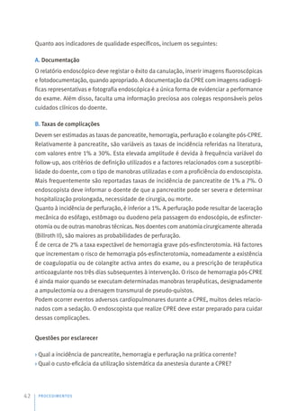 Quanto aos indicadores de qualidade específicos, incluem os seguintes:
A. Documentação
O relatório endoscópico deve registar o êxito da canulação, inserir imagens fluoroscópicas
e fotodocumentação, quando apropriado. A documentação da CPRE com imagens radiográ-
ficas representativas e fotografia endoscópica é a única forma de evidenciar a performance
do exame. Além disso, faculta uma informação preciosa aos colegas responsáveis pelos
cuidados clínicos do doente.
B. Taxas de complicações
Devem ser estimadas as taxas de pancreatite, hemorragia, perfuração e colangite pós-CPRE.
Relativamente à pancreatite, são variáveis as taxas de incidência referidas na literatura,
com valores entre 1% a 30%. Esta elevada amplitude é devida à frequência variável do
follow-up, aos critérios de definição utilizados e a factores relacionados com a susceptibi-
lidade do doente, com o tipo de manobras utilizadas e com a proficiência do endoscopista.
Mais frequentemente são reportadas taxas de incidência de pancreatite de 1% a 7%. O
endoscopista deve informar o doente de que a pancreatite pode ser severa e determinar
hospitalização prolongada, necessidade de cirurgia, ou morte.
Quanto à incidência de perfuração, é inferior a 1%. A perfuração pode resultar de laceração
mecânica do esófago, estômago ou duodeno pela passagem do endoscópio, de esfincter-
otomia ou de outras manobras técnicas. Nos doentes com anatomia cirurgicamente alterada
(Billroth II), são maiores as probabilidades de perfuração.
É de cerca de 2% a taxa expectável de hemorragia grave pós-esfincterotomia. Há factores
que incrementam o risco de hemorragia pós-esfincterotomia, nomeadamente a existência
de coagulopatia ou de colangite activa antes do exame, ou a prescrição de terapêutica
anticoagulante nos três dias subsequentes à intervenção. O risco de hemorragia pós-CPRE
é ainda maior quando se executam determinadas manobras terapêuticas, designadamente
a ampulectomia ou a drenagem transmural de pseudo-quistos.
Podem ocorrer eventos adversos cardiopulmonares durante a CPRE, muitos deles relacio-
nados com a sedação. O endoscopista que realize CPRE deve estar preparado para cuidar
dessas complicações.
Questões por esclarecer
› Qual a incidência de pancreatite, hemorragia e perfuração na prática corrente?
› Qual o custo-eficácia da utilização sistemática da anestesia durante a CPRE?
PROCEDIMENTOS
42
 