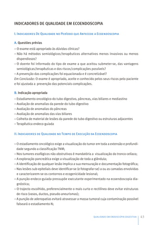 QUALIDADE EM ENDOSCOPIA DIGESTIVA 43
INDICADORES DE QUALIDADE EM ECOENDOSCOPIA
I. Indicadores De Qualidade no Período que Antecede a Ecoendoscopia
A. Questões prévias
– O exame está apropriado às dúvidas clínicas?
– Não há métodos semiológicos/terapêuticos alternativos menos invasivos ou menos
dispendiosos?
– O doente foi informado do tipo de exame a que aceitou submeter-se, das vantagens
semiológicas/terapêuticas e dos riscos/complicações possíveis?
– A prevenção das complicações foi equacionada e é concretizável?
Em Conclusão: O exame é apropriado, aceite e conhecido pelos seus riscos pelo paciente
e foi ajustada a prevenção das potenciais complicações.
B. Indicação apropriada
– Estadiamento oncológico do tubo digestivo, pâncreas, vias biliares e mediastino
– Avaliação de anomalias da parede do tubo digestivo
– Avaliação de anomalias do pâncreas
– Avaliação de anomalias das vias biliares
– Colheita de material de lesões da parede do tubo digestivo ou estruturas adjacentes
– Terapêutica endeco-guiada
II. Indicadores de Qualidade no Tempo de Execução da Ecoendoscopia
– O estadiamento oncológico exige a visualização do tumor em toda a extensão e profundi-
dade segundo a classificação TNM;
– Nos tumores esofágicos não obstrutivos é mandatória a visualização do tronco celíaco;
– A exploração pancreática exige a visualização de toda a glândula;
– A identificação de qualquer lesão implica a sua mensuração e documentação fotográfica;
– Nas lesões sub-epiteliais deve identificar-se (e fotografar-se) a ou as camadas envolvidas
e caracterizarem-se os contornos e ecogenicidade lesional;
– A punção endeco-guiada pressupõe executante experimentado na ecoendoscopia dia-
gnóstica;
– O trajecto escolhido, preferencialmente o mais curto e rectilíneo deve evitar estruturas
de risco (vasos, ductos, pseudo-aneurismas);
– A punção de adenopatias evitará atravessar a massa tumoral cuja contaminação possível
falseará o estadiamento N;
 