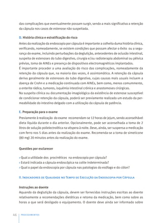 das complicações que eventualmente possam surgir, sendo a mais significativa a retenção
da cápsula nos casos de estenose não suspeitada.
D. História clínica e estratificação do risco
Antes da realização da endoscopia por cápsula é importante a colheita duma história clínica,
verificando, nomeadamente, se existem condições que possam afectar o êxito ou a segu-
rança do exame, incluindo perturbações da deglutição, antecedentes de oclusão intestinal,
suspeita de estenoses do tubo digestivo, cirurgia e/ou radioterapia abdominal ou pélvica
prévias, toma de AINEs e presença de dispositivos electromagnéticos implantados.
É importante proceder a uma avaliação do risco das complicações, nomeadamente da
retenção da cápsula que, na maioria das vezes, é assintomática. A retenção da cápsula
deriva geralmente de estenoses do tubo digestivo, cujas causas mais usuais incluem a
doença de Crohn e a medicação continuada com AINEs, bem como, menos comummente,
a enterite rádica, tumores, isquémia intestinal crónica e anastomoses cirúrgicas.
Na suspeita clínica ou documentação imagiológica da existência de estenose susceptível
de condicionar retenção da cápsula, poderá ser previamente realizado um estudo da per-
meabilidade do intestino delgado com a utilização da cápsula de patência.
E. Preparação para o exame
Previamente à realização do exame recomendam-se 12 horas de jejum, sendo aconselhável
dieta líquida durante o dia anterior. Opcionalmente, pode ser aconselhada a toma de 2
litros de solução polielectrolítica na véspera à noite. Deve, ainda, ser suspensa a medicação
com ferro nos 5 dias antes da realização do exame. Recomenda-se a toma de simeticone
(80 mg) 20 minutos antes da realização do exame.
Questões por esclarecer
› Qual a utilidade dos procinéticos na endoscopia por cápsula?
› Estará indicada a cápsula endoscópica na colite indeterminada?
› Qual o papel da endoscopia por cápsula nas patologias do esófago e do cólon?
II. Indicadores de Qualidade no Tempo de Execução da Endoscopia por Cápsula
Instruções ao doente
Aquando da deglutição da cápsula, devem ser fornecidas instruções escritas ao doente
relativamente a recomendações dietéticas e retoma da medicação, bem como sobre as
horas a que será desligado o equipamento. O doente deve ainda ser informado sobre
PROCEDIMENTOS
46
 