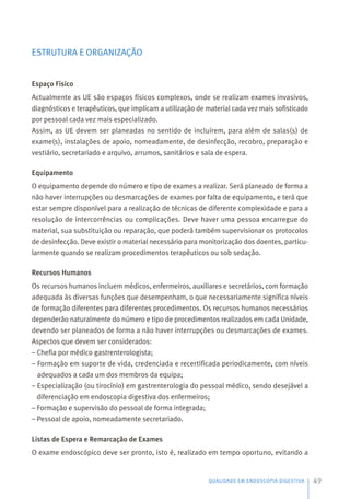 ESTRUTURA E ORGANIZAÇÃO
Espaço Físico
Actualmente as UE são espaços físicos complexos, onde se realizam exames invasivos,
diagnósticos e terapêuticos, que implicam a utilização de material cada vez mais sofisticado
por pessoal cada vez mais especializado.
Assim, as UE devem ser planeadas no sentido de incluírem, para além de salas(s) de
exame(s), instalações de apoio, nomeadamente, de desinfecção, recobro, preparação e
vestiário, secretariado e arquivo, arrumos, sanitários e sala de espera.
Equipamento
O equipamento depende do número e tipo de exames a realizar. Será planeado de forma a
não haver interrupções ou desmarcações de exames por falta de equipamento, e terá que
estar sempre disponível para a realização de técnicas de diferente complexidade e para a
resolução de intercorrências ou complicações. Deve haver uma pessoa encarregue do
material, sua substituição ou reparação, que poderá também supervisionar os protocolos
de desinfecção. Deve existir o material necessário para monitorização dos doentes, particu-
larmente quando se realizam procedimentos terapêuticos ou sob sedação.
Recursos Humanos
Os recursos humanos incluem médicos, enfermeiros, auxiliares e secretários, com formação
adequada às diversas funções que desempenham, o que necessariamente significa níveis
de formação diferentes para diferentes procedimentos. Os recursos humanos necessários
dependerão naturalmente do número e tipo de procedimentos realizados em cada Unidade,
devendo ser planeados de forma a não haver interrupções ou desmarcações de exames.
Aspectos que devem ser considerados:
– Chefia por médico gastrenterologista;
– Formação em suporte de vida, credenciada e recertificada periodicamente, com níveis
adequados a cada um dos membros da equipa;
– Especialização (ou tirocínio) em gastrenterologia do pessoal médico, sendo desejável a
diferenciação em endoscopia digestiva dos enfermeiros;
– Formação e supervisão do pessoal de forma integrada;
– Pessoal de apoio, nomeadamente secretariado.
Listas de Espera e Remarcação de Exames
O exame endoscópico deve ser pronto, isto é, realizado em tempo oportuno, evitando a
QUALIDADE EM ENDOSCOPIA DIGESTIVA 49
 