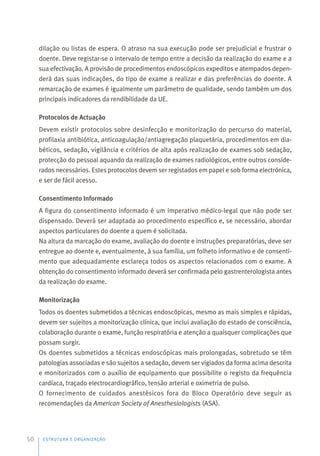 dilação ou listas de espera. O atraso na sua execução pode ser prejudicial e frustrar o
doente. Deve registar-se o intervalo de tempo entre a decisão da realização do exame e a
sua efectivação. A provisão de procedimentos endoscópicos expeditos e atempados depen-
derá das suas indicações, do tipo de exame a realizar e das preferências do doente. A
remarcação de exames é igualmente um parâmetro de qualidade, sendo também um dos
principais indicadores da rendibilidade da UE.
Protocolos de Actuação
Devem existir protocolos sobre desinfecção e monitorização do percurso do material,
profilaxia antibiótica, anticoagulação/antiagregação plaquetária, procedimentos em dia-
béticos, sedação, vigilância e critérios de alta após realização de exames sob sedação,
protecção do pessoal aquando da realização de exames radiológicos, entre outros conside-
rados necessários. Estes protocolos devem ser registados em papel e sob forma electrónica,
e ser de fácil acesso.
Consentimento Informado
A figura do consentimento informado é um imperativo médico-legal que não pode ser
dispensado. Deverá ser adaptada ao procedimento específico e, se necessário, abordar
aspectos particulares do doente a quem é solicitada.
Na altura da marcação do exame, avaliação do doente e instruções preparatórias, deve ser
entregue ao doente e, eventualmente, à sua família, um folheto informativo e de consenti-
mento que adequadamente esclareça todos os aspectos relacionados com o exame. A
obtenção do consentimento informado deverá ser confirmada pelo gastrenterologista antes
da realização do exame.
Monitorização
Todos os doentes submetidos a técnicas endoscópicas, mesmo as mais simples e rápidas,
devem ser sujeitos a monitorização clínica, que inclui avaliação do estado de consciência,
colaboração durante o exame, função respiratória e atenção a quaisquer complicações que
possam surgir.
Os doentes submetidos a técnicas endoscópicas mais prolongadas, sobretudo se têm
patologias associadas e são sujeitos a sedação, devem ser vigiados da forma acima descrita
e monitorizados com o auxílio de equipamento que possibilite o registo da frequência
cardíaca, traçado electrocardiográfico, tensão arterial e oximetria de pulso.
O fornecimento de cuidados anestésicos fora do Bloco Operatório deve seguir as
recomendações da American Society of Anesthesiologists (ASA).
ESTRUTURA E ORGANIZAÇÃO
50
 