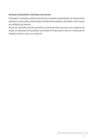 Avaliação da Qualidade e Satisfação dos Doentes
É desejável a realização, preferencialmente por entidades independentes, de questionários
objectivos, estruturados, padronizados e devidamente validados, destinados a aferir o grau
de satisfação dos doentes.
Devem ser realizadas reuniões periódicas, envolvendo todo o pessoal, com o objectivo de
avaliar os indicadores de qualidade da Unidade de Endoscopia e discutir a instituição de
medidas tendo em vista a sua melhoria.
QUALIDADE EM ENDOSCOPIA DIGESTIVA 51
 