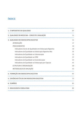 1. O IMPERATIVO DA QUALIDADE
2. QUALIDADE EM MEDICINA – CONCEITO E AVALIAÇÃO
3. QUALIDADE EM ENDOSCOPIA DIGESTIVA
INTRODUÇÃO
PROCEDIMENTOS
Indicadores Gerais de Qualidade em Endoscopia Digestiva
Indicadores de Qualidade na Endoscopia Digestiva Alta
Indicadores de Qualidade na Colonoscopia
Indicadores de Qualidade na CPRE
Indicadores de Qualidade na Ecoendoscopia
Indicadores de Qualidade na Endoscopia por Cápsula
ESTRUTURA E ORGANIZAÇÃO
METODOLOGIA DE AVALIAÇÃO
4. FORMAÇÃO EM ENDOSCOPIA DIGESTIVA
5. EXIGÊNCIAS ÉTICAS EM ENDOSCOPIA DIGESTIVA
6. SUMÁRIO
7. BIBLIOGRAFIA CONSULTADA
ÍNDICE
07
11
15
17
19
19
25
32
37
43
45
53
61
73
81
85
49
 