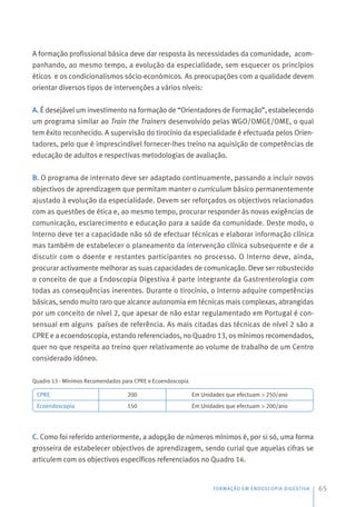 A formação profissional básica deve dar resposta às necessidades da comunidade, acom-
panhando, ao mesmo tempo, a evolução da especialidade, sem esquecer os princípios
éticos e os condicionalismos sócio-económicos. As preocupações com a qualidade devem
orientar diversos tipos de intervenções a vários níveis:
A. É desejável um investimento na formação de “Orientadores de Formação”, estabelecendo
um programa similar ao Train the Trainers desenvolvido pelas WGO/OMGE/OME, o qual
tem êxito reconhecido. A supervisão do tirocínio da especialidade é efectuada pelos Orien-
tadores, pelo que é imprescindível fornecer-lhes treino na aquisição de competências de
educação de adultos e respectivas metodologias de avaliação.
B. O programa de internato deve ser adaptado continuamente, passando a incluir novos
objectivos de aprendizagem que permitam manter o curriculum básico permanentemente
ajustado à evolução da especialidade. Devem ser reforçados os objectivos relacionados
com as questões de ética e, ao mesmo tempo, procurar responder às novas exigências de
comunicação, esclarecimento e educação para a saúde da comunidade. Deste modo, o
Interno deve ter a capacidade não só de efectuar técnicas e elaborar informação clínica
mas também de estabelecer o planeamento da intervenção clínica subsequente e de a
discutir com o doente e restantes participantes no processo. O Interno deve, ainda,
procurar activamente melhorar as suas capacidades de comunicação. Deve ser robustecido
o conceito de que a Endoscopia Digestiva é parte integrante da Gastrenterologia com
todas as consequências inerentes. Durante o tirocínio, o Interno adquire competências
básicas, sendo muito raro que alcance autonomia em técnicas mais complexas, abrangidas
por um conceito de nível 2, que apesar de não estar regulamentado em Portugal é con-
sensual em alguns países de referência. As mais citadas das técnicas de nível 2 são a
CPRE e a ecoendoscopia, estando referenciados, no Quadro 13, os mínimos recomendados,
quer no que respeita ao treino quer relativamente ao volume de trabalho de um Centro
considerado idóneo.
Quadro 13 - Mínimos Recomendados para CPRE e Ecoendoscopia
C. Como foi referido anteriormente, a adopção de números mínimos é, por si só, uma forma
grosseira de estabelecer objectivos de aprendizagem, sendo curial que aquelas cifras se
articulem com os objectivos específicos referenciados no Quadro 14.
FORMAÇÃO EM ENDOSCOPIA DIGESTIVA 65
CPRE
Ecoendoscopia
200
150
 
