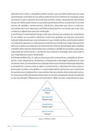 distinção entre os dois: a competência define-se pelo o que um médico pode executar numa
representação controlada da sua prática profissional (num ambiente de simulação, prova
ou ensino), e que é o domínio da certificação primária, sendo o desempenho uma medida
do que um médico pode realizar na sua prática profissional (clínica, assistencial). É um nível
mínimo de aptidões, conhecimentos, referências, adquiridas por treino e vivências,
necessários para com segurança e proficiência desempenhar uma tarefa, que é, por isso,
a essência e objecto dum plano de certificação.
A certificação (“credentialing”) designa todo esse processo de avaliação de competência
de um médico na sua prática individual, sendo essa avaliação um requisito necessário
indicado habitualmente por uma Instituição em que o médico se filia, constituindo também
um suporte de segurança e confiança para os doentes que ficarão a seu cargo. Esse processo
debruça-se sobre uma sólida base de conhecimentos teóricos apresentados pelo candidato
e também sobre aspectos relacionados com a confiança e aptidão técnica prática, segurança,
capacidade de conhecimento e controlo do risco inerente à actividade, bem como sobre a
sua integridade de carácter (probidade).
A Pirâmide de Miller (Fig. 2), indica as diferenças entre conhecimento, competência, desem-
penho e acto independente, facilitando a compreensão e abordagem qualitativa de cada
um desses níveis. O conhecimento é o substrato teórico que resulta da informação adquirida;
a competência é a forma como se aplica o conhecimento; o desempenho traduz como se
desenvolve na prática uma aptidão, e a acção independente representa o que o praticante
faz quando actua isoladamente e o que acontece fora do contexto observacional por outros.
O universo da certificação primária desenvolve-se nos dois componentes basais da pirâmide
e o da recertificação (“Maintenance of Certification”, MOC) nos dois componentes do topo.
Figura 2. Pirâmide de Miller
FORMAÇÃO EM ENDOSCOPIA DIGESTIVA
68
Conhecimento
“Knows”
Competência
“Knows How”
Desempenho
“Shows How”
Acção
Independente
“Does”
 